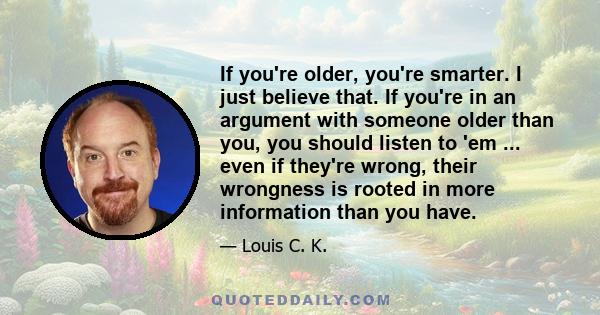 If you're older, you're smarter. I just believe that. If you're in an argument with someone older than you, you should listen to 'em ... even if they're wrong, their wrongness is rooted in more information than you have.