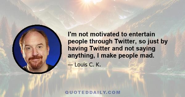 I'm not motivated to entertain people through Twitter, so just by having Twitter and not saying anything, I make people mad.