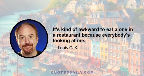 It's kind of awkward to eat alone in a restaurant because everybody's looking at me.