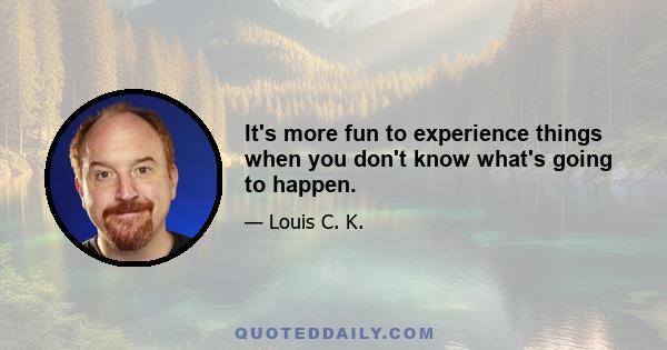 It's more fun to experience things when you don't know what's going to happen.