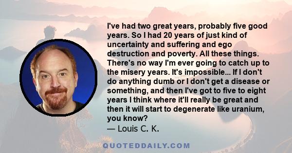 I've had two great years, probably five good years. So I had 20 years of just kind of uncertainty and suffering and ego destruction and poverty. All these things. There's no way I'm ever going to catch up to the misery