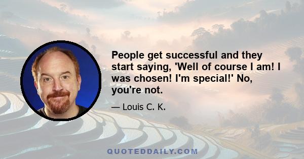 People get successful and they start saying, 'Well of course I am! I was chosen! I'm special!' No, you're not.