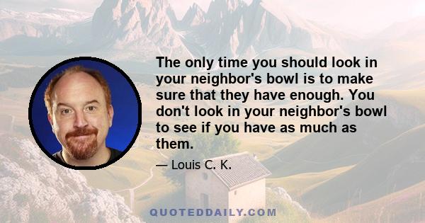The only time you should look in your neighbor's bowl is to make sure that they have enough. You don't look in your neighbor's bowl to see if you have as much as them.
