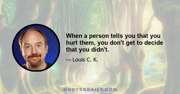 When a person tells you that you hurt them, you don't get to decide that you didn't.