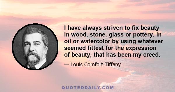 I have always striven to fix beauty in wood, stone, glass or pottery, in oil or watercolor by using whatever seemed fittest for the expression of beauty, that has been my creed.