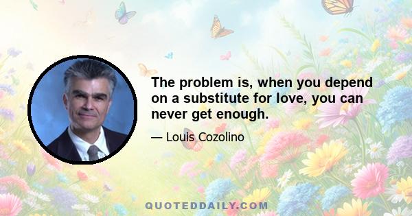 The problem is, when you depend on a substitute for love, you can never get enough.