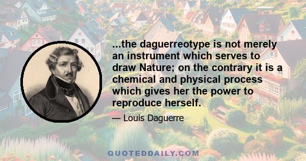 ...the daguerreotype is not merely an instrument which serves to draw Nature; on the contrary it is a chemical and physical process which gives her the power to reproduce herself.