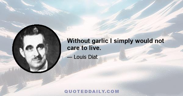 Without garlic I simply would not care to live.