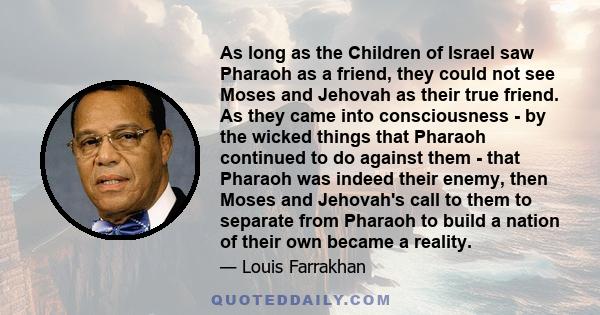 As long as the Children of Israel saw Pharaoh as a friend, they could not see Moses and Jehovah as their true friend. As they came into consciousness - by the wicked things that Pharaoh continued to do against them -