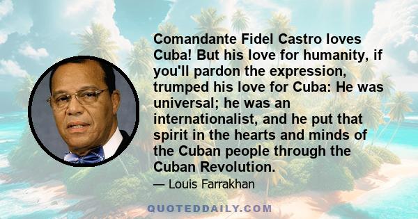 Comandante Fidel Castro loves Cuba! But his love for humanity, if you'll pardon the expression, trumped his love for Cuba: He was universal; he was an internationalist, and he put that spirit in the hearts and minds of