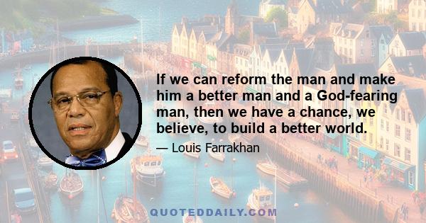 If we can reform the man and make him a better man and a God-fearing man, then we have a chance, we believe, to build a better world.