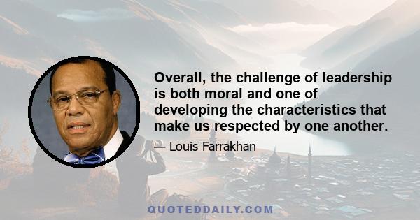 Overall, the challenge of leadership is both moral and one of developing the characteristics that make us respected by one another.