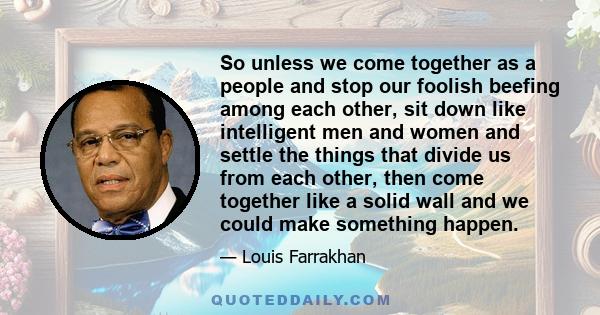 So unless we come together as a people and stop our foolish beefing among each other, sit down like intelligent men and women and settle the things that divide us from each other, then come together like a solid wall