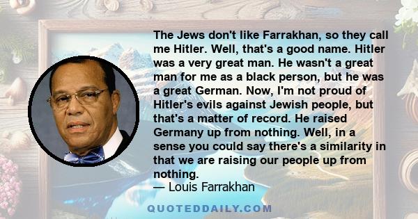 The Jews don't like Farrakhan, so they call me Hitler. Well, that's a good name. Hitler was a very great man. He wasn't a great man for me as a black person, but he was a great German. Now, I'm not proud of Hitler's