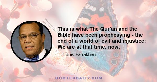 This is what The Qur'an and the Bible have been prophesying - the end of a world of evil and injustice: We are at that time, now.