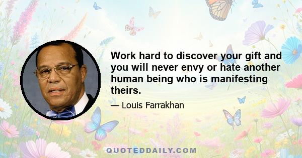 Work hard to discover your gift and you will never envy or hate another human being who is manifesting theirs.