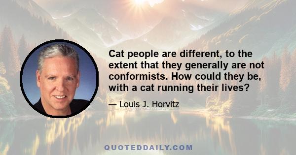 Cat people are different, to the extent that they generally are not conformists. How could they be, with a cat running their lives?