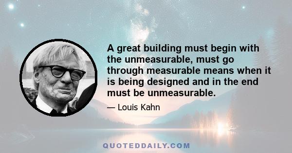 A great building must begin with the unmeasurable, must go through measurable means when it is being designed and in the end must be unmeasurable.