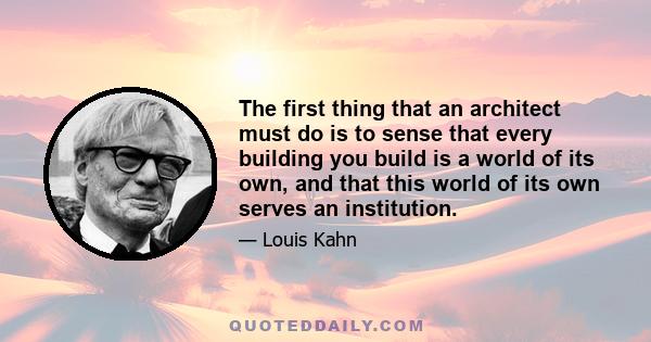 The first thing that an architect must do is to sense that every building you build is a world of its own, and that this world of its own serves an institution.