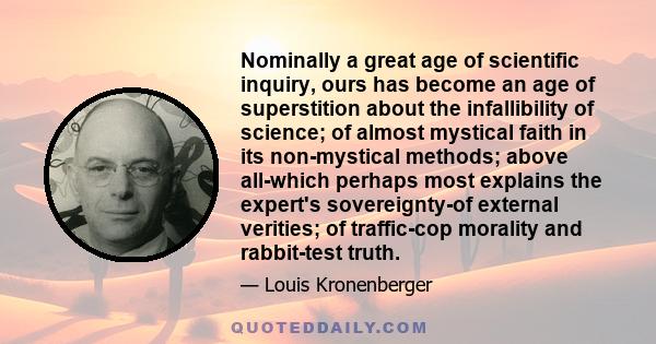 Nominally a great age of scientific inquiry, ours has become an age of superstition about the infallibility of science; of almost mystical faith in its non-mystical methods; above all-which perhaps most explains the