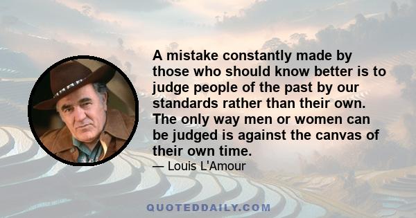 A mistake constantly made by those who should know better is to judge people of the past by our standards rather than their own. The only way men or women can be judged is against the canvas of their own time.