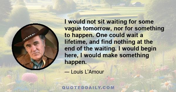 I would not sit waiting for some vague tomorrow, nor for something to happen. One could wait a lifetime, and find nothing at the end of the waiting. I would begin here, I would make something happen.