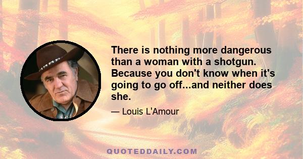 There is nothing more dangerous than a woman with a shotgun. Because you don't know when it's going to go off...and neither does she.