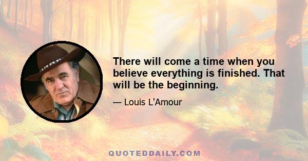 There will come a time when you believe everything is finished. That will be the beginning.