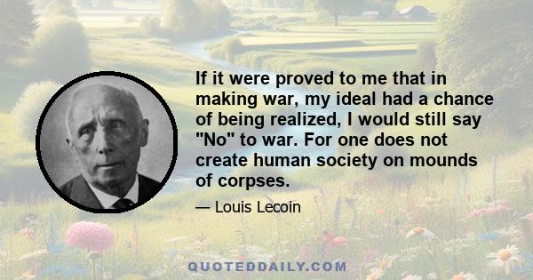 If it were proved to me that in making war, my ideal had a chance of being realized, I would still say No to war. For one does not create human society on mounds of corpses.