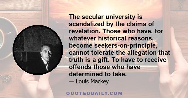 The secular university is scandalized by the claims of revelation. Those who have, for whatever historical reasons, become seekers-on-principle, cannot tolerate the allegation that truth is a gift. To have to receive