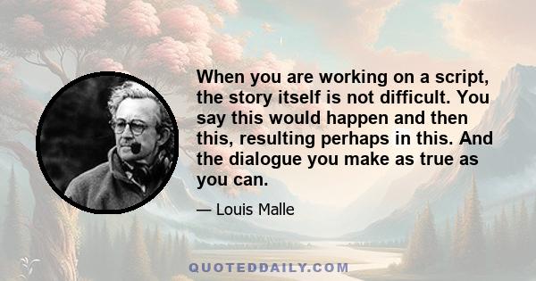 When you are working on a script, the story itself is not difficult. You say this would happen and then this, resulting perhaps in this. And the dialogue you make as true as you can.