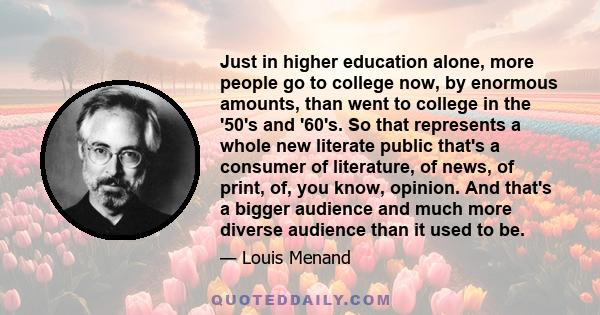 Just in higher education alone, more people go to college now, by enormous amounts, than went to college in the '50's and '60's. So that represents a whole new literate public that's a consumer of literature, of news,