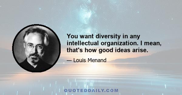 You want diversity in any intellectual organization. I mean, that's how good ideas arise.