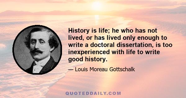 History is life; he who has not lived, or has lived only enough to write a doctoral dissertation, is too inexperienced with life to write good history.