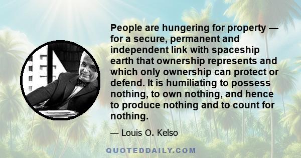 People are hungering for property — for a secure, permanent and independent link with spaceship earth that ownership represents and which only ownership can protect or defend. It is humiliating to possess nothing, to