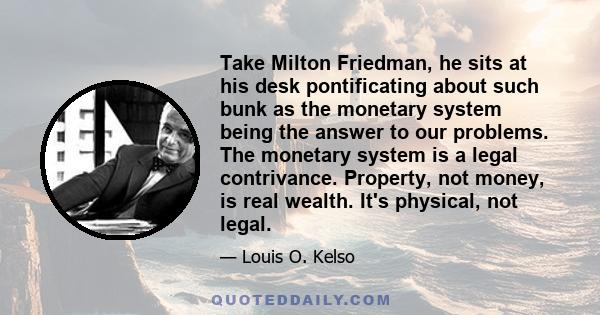 Take Milton Friedman, he sits at his desk pontificating about such bunk as the monetary system being the answer to our problems. The monetary system is a legal contrivance. Property, not money, is real wealth. It's