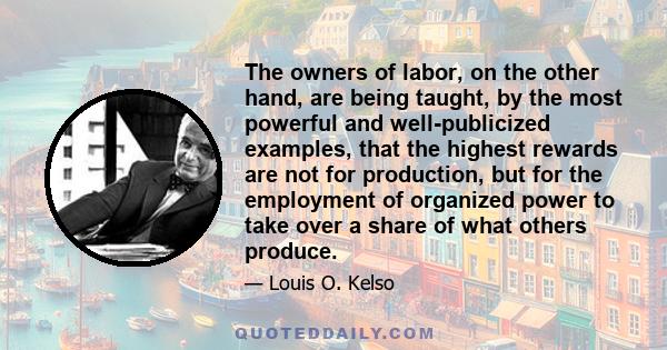 The owners of labor, on the other hand, are being taught, by the most powerful and well-publicized examples, that the highest rewards are not for production, but for the employment of organized power to take over a