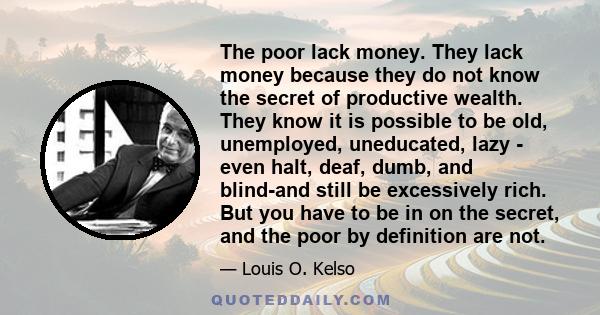 The poor lack money. They lack money because they do not know the secret of productive wealth. They know it is possible to be old, unemployed, uneducated, lazy - even halt, deaf, dumb, and blind-and still be excessively 