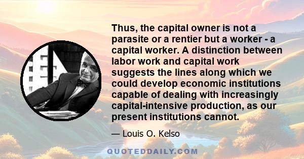 Thus, the capital owner is not a parasite or a rentier but a worker - a capital worker. A distinction between labor work and capital work suggests the lines along which we could develop economic institutions capable of