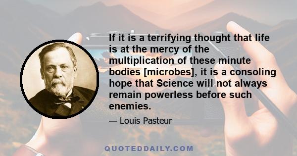 If it is a terrifying thought that life is at the mercy of the multiplication of these minute bodies [microbes], it is a consoling hope that Science will not always remain powerless before such enemies.