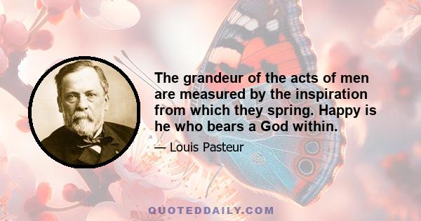 The grandeur of the acts of men are measured by the inspiration from which they spring. Happy is he who bears a God within.