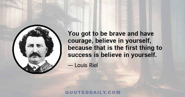 You got to be brave and have courage, believe in yourself, because that is the first thing to success is believe in yourself.