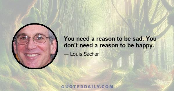 You need a reason to be sad. You don't need a reason to be happy.