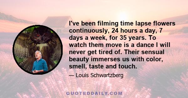 I've been filming time lapse flowers continuously, 24 hours a day, 7 days a week, for 35 years. To watch them move is a dance I will never get tired of. Their sensual beauty immerses us with color, smell, taste and