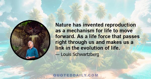 Nature has invented reproduction as a mechanism for life to move forward. As a life force that passes right through us and makes us a link in the evolution of life.