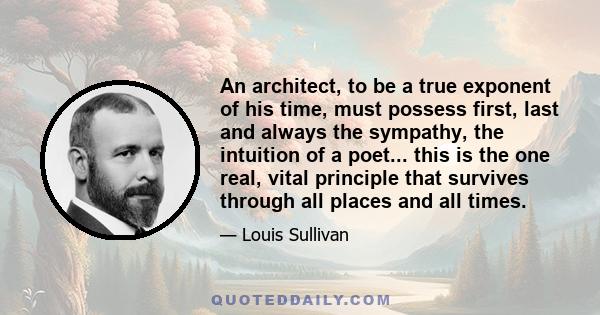 An architect, to be a true exponent of his time, must possess first, last and always the sympathy, the intuition of a poet... this is the one real, vital principle that survives through all places and all times.