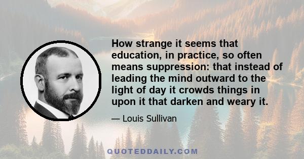 How strange it seems that education, in practice, so often means suppression: that instead of leading the mind outward to the light of day it crowds things in upon it that darken and weary it.