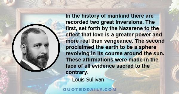 In the history of mankind there are recorded two great Inversions. The first, set forth by the Nazarene to the effect that love is a greater power and more real than vengeance. The second proclaimed the earth to be a