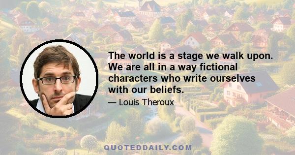 The world is a stage we walk upon. We are all in a way fictional characters who write ourselves with our beliefs.