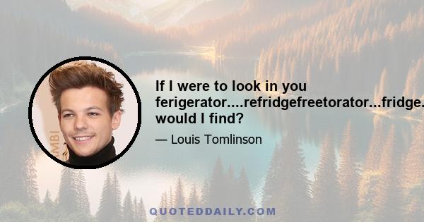 If I were to look in you ferigerator....refridgefreetorator...fridge....what would I find?